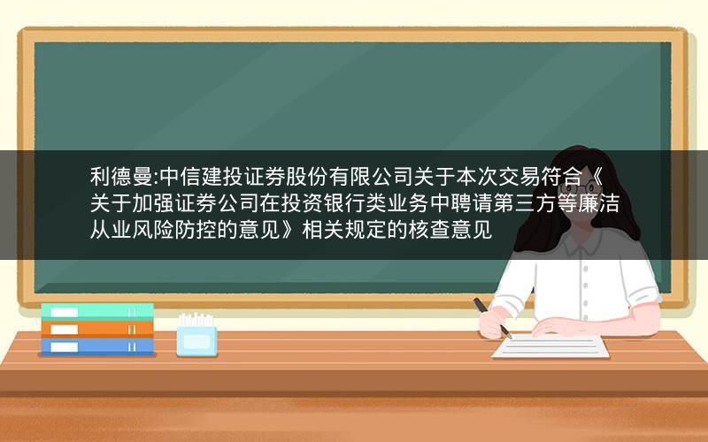 利德曼:中信建投证券股份有限公司关于本次交易符合《关于加强证券公司在投资银行类业务中聘请第三方等廉洁从业风险防控的意见》相关规定的核查意见
