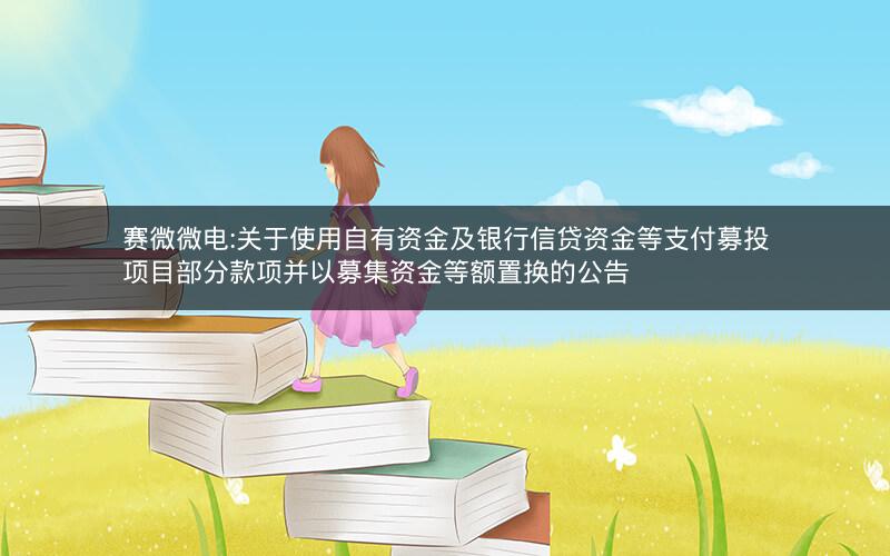 赛微微电:关于使用自有资金及银行信贷资金等支付募投项目部分款项并以募集资金等额置换的公告