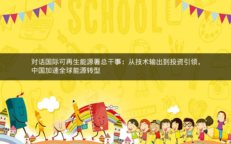 对话国际可再生能源署总干事:从技术输出到投资引领,中国加速全球能源转型 对话国际可再生能源署总干事:从技术输出到投资引领,中国加速全球能源转型
