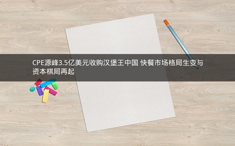 CPE源峰3.5亿美元收购汉堡王中国 快餐市场格局生变与资本棋局再起 CPE源峰3.5亿美元收购汉堡王中国 快餐市场格局生变与资本棋局再起