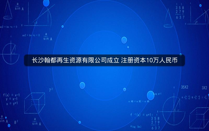 长沙翰都再生资源有限公司成立 注册资本10万人民币 长沙翰都再生资源有限公司成立 注册资本10万人民币
