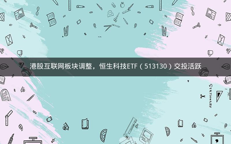 港股互联网板块调整，恒生科技ETF（513130）交投活跃