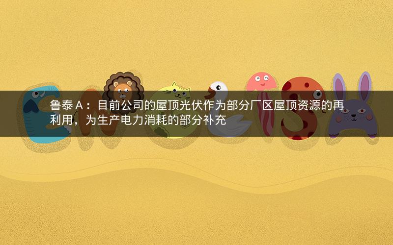 鲁泰Ａ：目前公司的屋顶光伏作为部分厂区屋顶资源的再利用，为生产电力消耗的部分补充