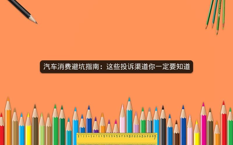 汽车消费避坑指南：这些投诉渠道你一定要知道