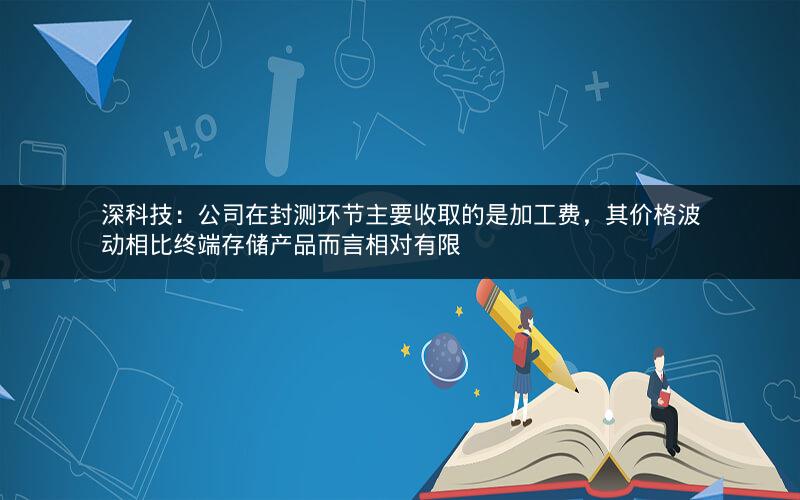 深科技：公司在封测环节主要收取的是加工费，其价格波动相比终端存储产品而言相对有限