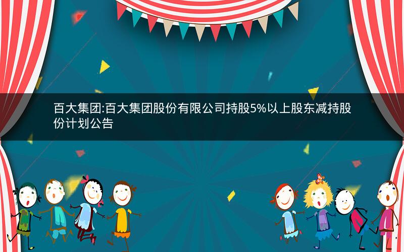 百大集团:百大集团股份有限公司持股5%以上股东减持股份计划公告