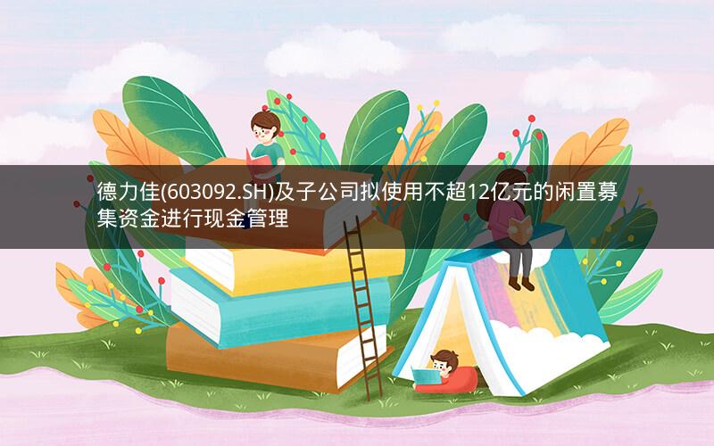 德力佳(603092.SH)及子公司拟使用不超12亿元的闲置募集资金进行现金管理