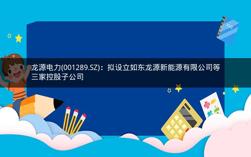 龙源电力(001289.SZ)：拟设立如东龙源新能源有限公司等三家控股子公司