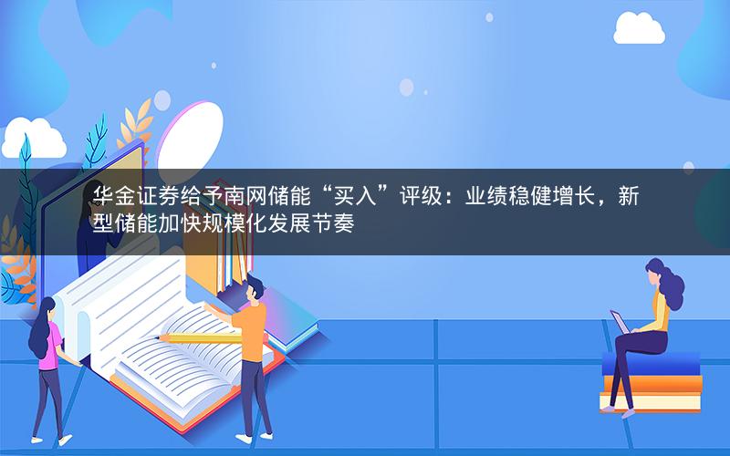 华金证券给予南网储能“买入”评级：业绩稳健增长，新型储能加快规模化发展节奏