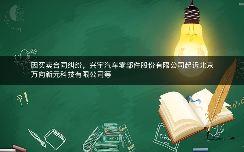 因买卖合同纠纷，兴宇汽车零部件股份有限公司起诉北京万向新元科技有限公司等