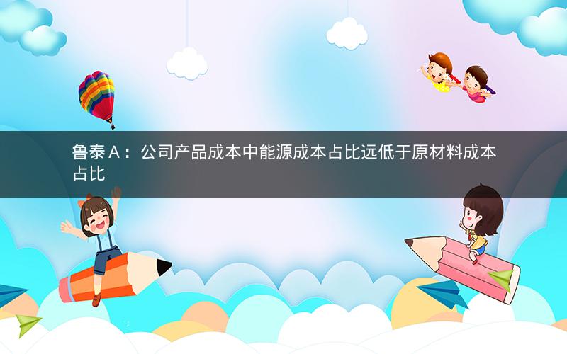 鲁泰A:公司产品成本中能源成本占比远低于原材料成本占比 鲁泰A:公司产品成本中能源成本占比远低于原材料成本占比