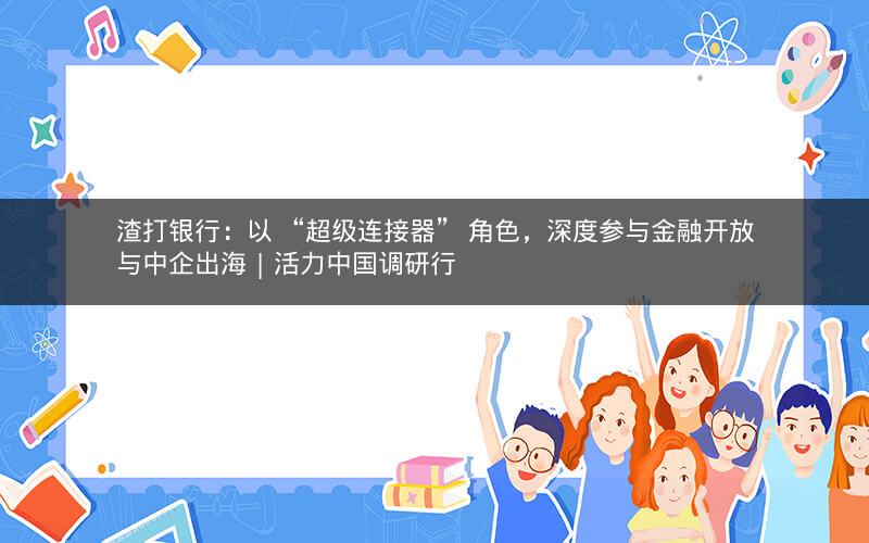 渣打银行：以 “超级连接器” 角色，深度参与金融开放与中企出海 | 活力中国调研行