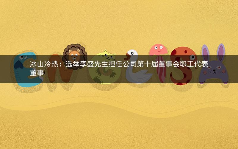 冰山冷热：选举李盛先生担任公司第十届董事会职工代表董事