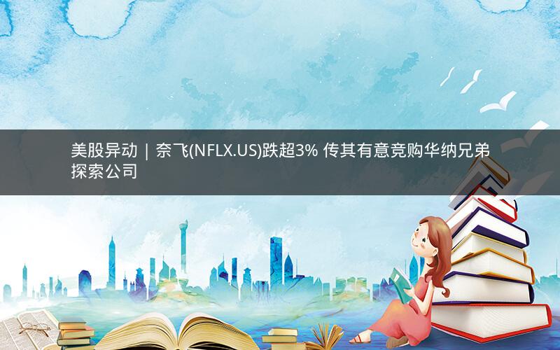 美股异动 | 奈飞(NFLX.US)跌超3% 传其有意竞购华纳兄弟探索公司