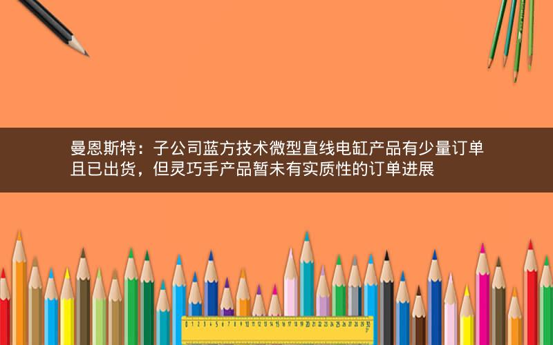 曼恩斯特：子公司蓝方技术微型直线电缸产品有少量订单且已出货，但灵巧手产品暂未有实质性的订单进展
