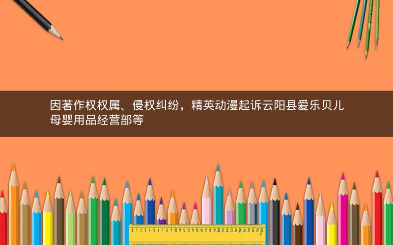 因著作权权属、侵权纠纷，精英动漫起诉云阳县爱乐贝儿母婴用品经营部等