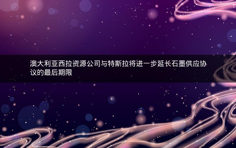 澳大利亚西拉资源公司与特斯拉将进一步延长石墨供应协议的最后期限 澳大利亚西拉资源公司与特斯拉将进一步延长石墨供应协议的最后期限