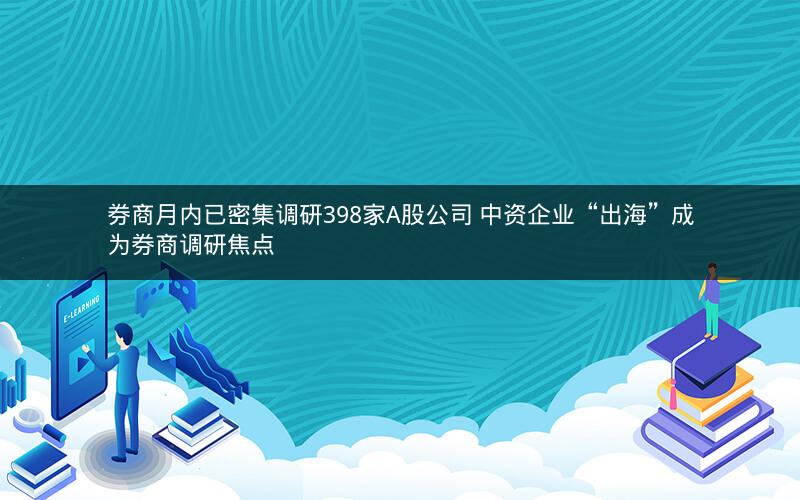 券商月内已密集调研398家A股公司 中资企业“出海”成为券商调研焦点 券商月内已密集调研398家A股公司 中资企业“出海”成为券商调研焦点