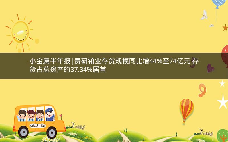 小金属半年报|贵研铂业存货规模同比增44%至74亿元 存货占总资产的37.34%居首