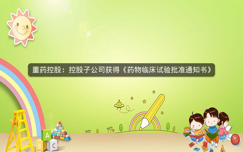 重药控股：控股子公司获得《药物临床试验批准通知书》
