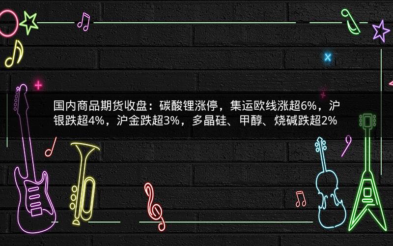 国内商品期货收盘：碳酸锂涨停，集运欧线涨超6%，沪银跌超4%，沪金跌超3%，多晶硅、甲醇、烧碱跌超2%