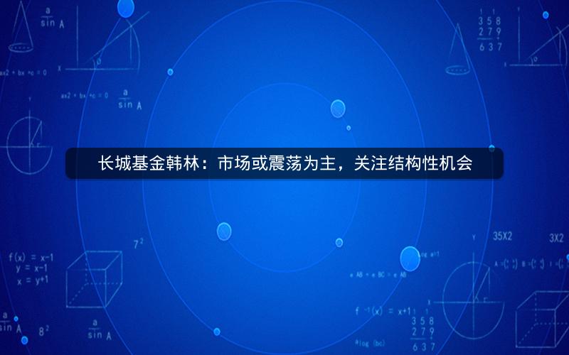 长城基金韩林:市场或震荡为主,关注结构性机会 长城基金韩林:市场或震荡为主,关注结构性机会