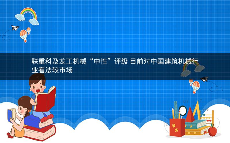 联重科及龙工机械“中性”评级 目前对中国建筑机械行业看法较市场 联重科及龙工机械“中性”评级 目前对中国建筑机械行业看法较市场