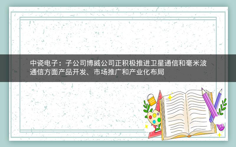 中瓷电子：子公司博威公司正积极推进卫星通信和毫米波通信方面产品开发、市场推广和产业化布局