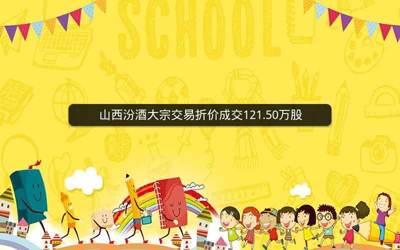 山西汾酒大宗交易折价成交121.50万股 山西汾酒大宗交易折价成交121.50万股