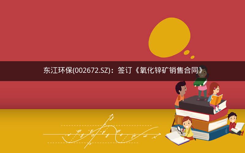 东江环保(002672.SZ):签订《氧化锌矿销售合同》 东江环保(002672.SZ):签订《氧化锌矿销售合同》