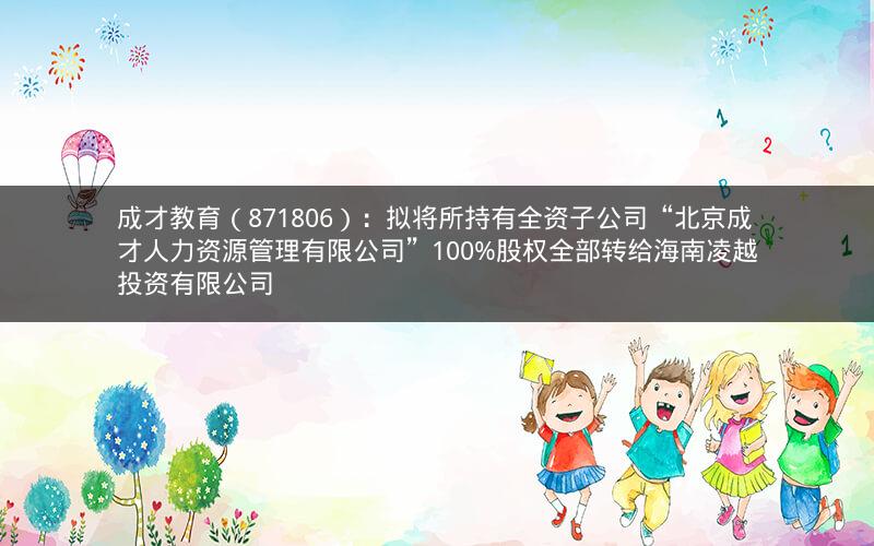 成才教育(871806):拟将所持有全资子公司“北京成才人力资源管理有限公司”100%股权全部转给海南凌越投资有限公司 成才教育(871806):拟将所持有全资子公司“北京成才人力资源管理有限公司”100%股权全部转给海南凌越投资有限公司