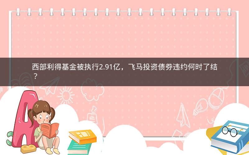 西部利得基金被执行2.91亿,飞马投资债券违约何时了结? 西部利得基金被执行2.91亿,飞马投资债券违约何时了结?