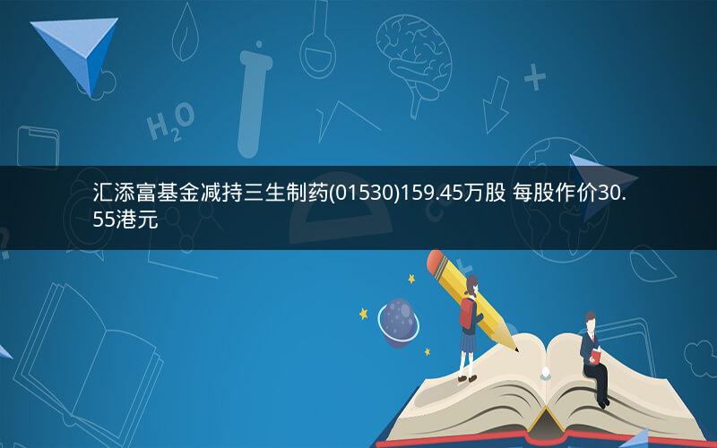 汇添富基金减持三生制药(01530)159.45万股 每股作价30.55港元