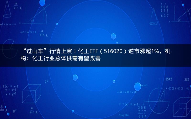 “过山车”行情上演!化工ETF(516020)逆市涨超1%,机构:化工行业总体供需有望改善 “过山车”行情上演!化工ETF(516020)逆市涨超1%,机构:化工行业总体供需有望改善
