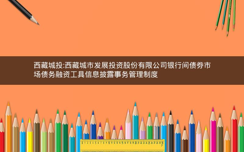 西藏城投:西藏城市发展投资股份有限公司银行间债券市场债务融资工具信息披露事务管理制度