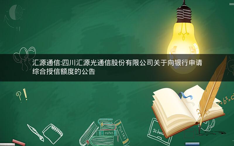 汇源通信:四川汇源光通信股份有限公司关于向银行申请综合授信额度的公告