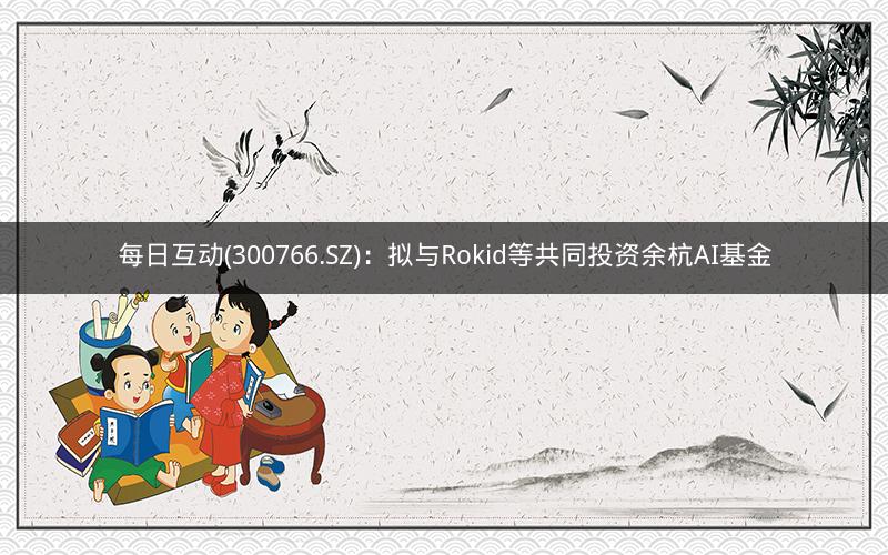 每日互动(300766.SZ):拟与Rokid等共同投资余杭AI基金 每日互动(300766.SZ):拟与Rokid等共同投资余杭AI基金