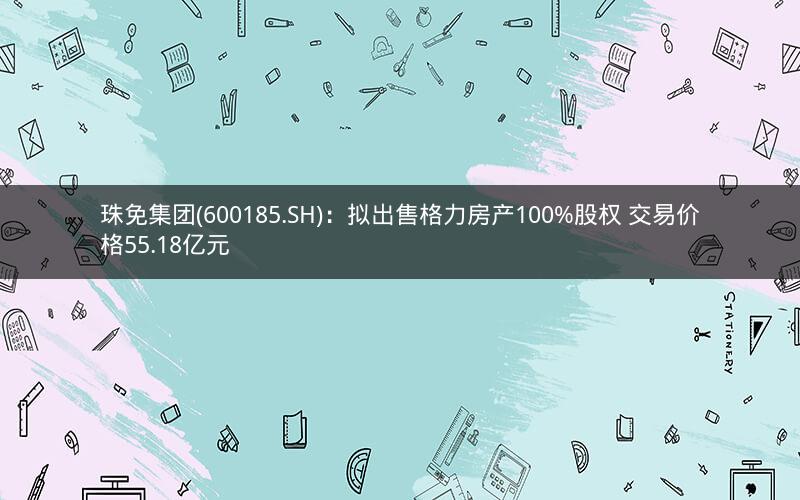 珠免集团(600185.SH):拟出售格力房产100%股权 交易价格55.18亿元 珠免集团(600185.SH):拟出售格力房产100%股权 交易价格55.18亿元