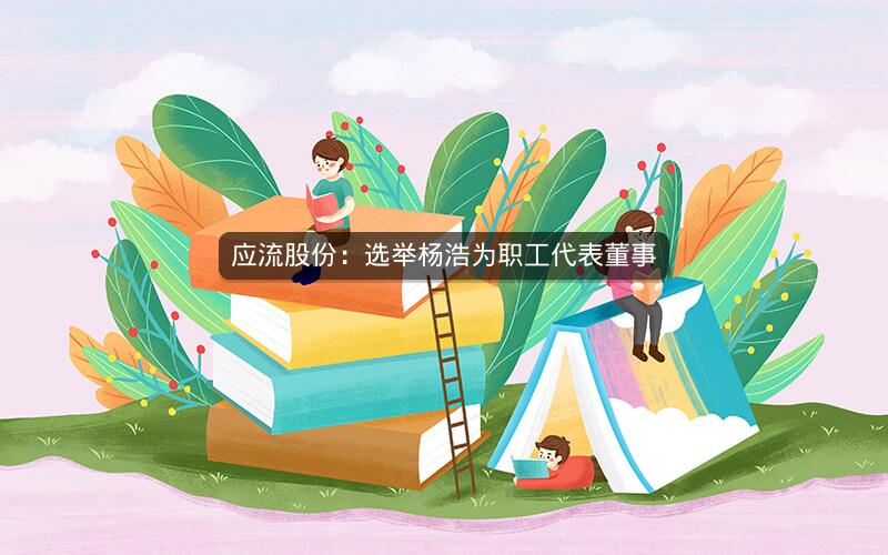 应流股份：选举杨浩为职工代表董事