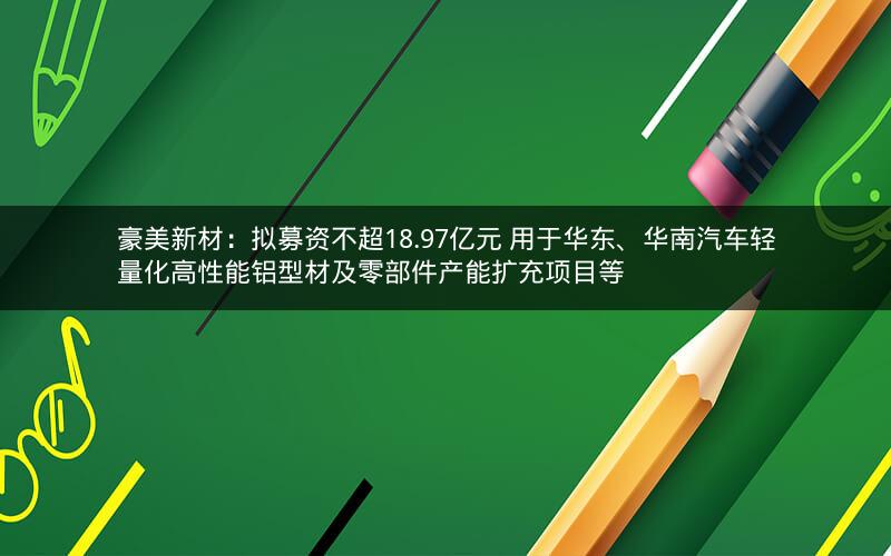 豪美新材:拟募资不超18.97亿元 用于华东、华南汽车轻量化高性能铝型材及零部件产能扩充项目等 豪美新材:拟募资不超18.97亿元 用于华东、华南汽车轻量化高性能铝型材及零部件产能扩充项目等