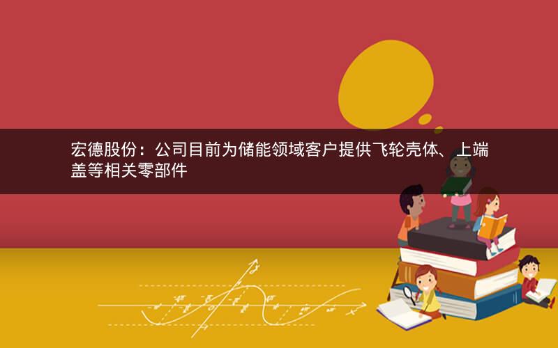 宏德股份：公司目前为储能领域客户提供飞轮壳体、上端盖等相关零部件