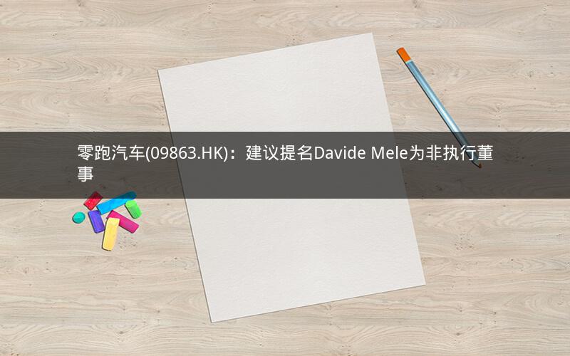 零跑汽车(09863.HK):建议提名Davide Mele为非执行董事 零跑汽车(09863.HK):建议提名Davide Mele为非执行董事