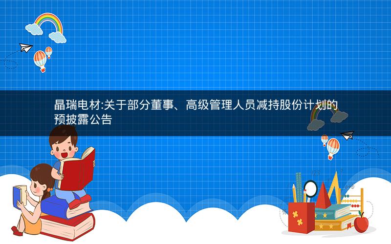 晶瑞电材:关于部分董事、高级管理人员减持股份计划的预披露公告