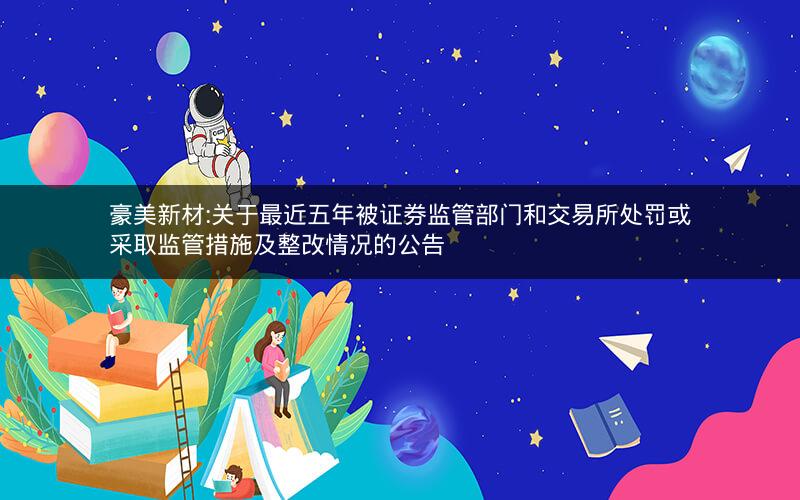 豪美新材:关于最近五年被证券监管部门和交易所处罚或采取监管措施及整改情况的公告