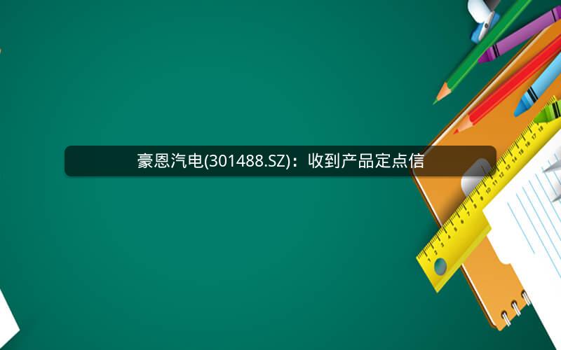 豪恩汽电(301488.SZ)：收到产品定点信