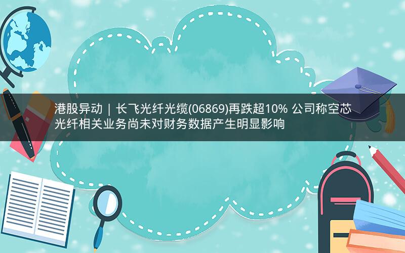 港股异动 | 长飞光纤光缆(06869)再跌超10% 公司称空芯光纤相关业务尚未对财务数据产生明显影响