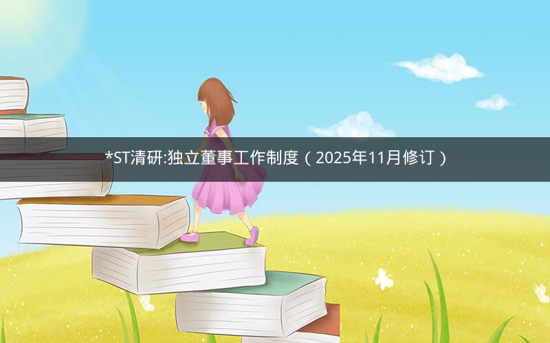 *ST清研:独立董事工作制度（2025年11月修订）