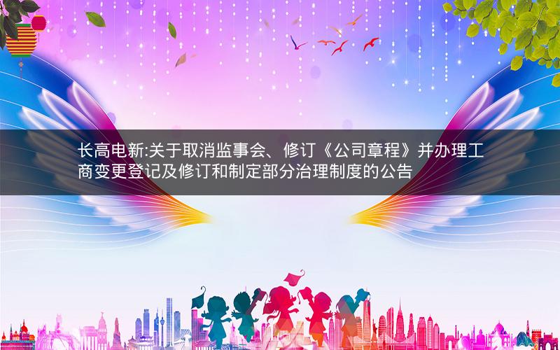 长高电新:关于取消监事会、修订《公司章程》并办理工商变更登记及修订和制定部分治理制度的公告