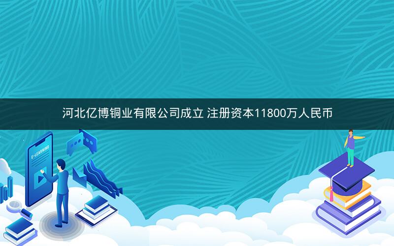 河北亿博铜业有限公司成立 注册资本11800万人民币