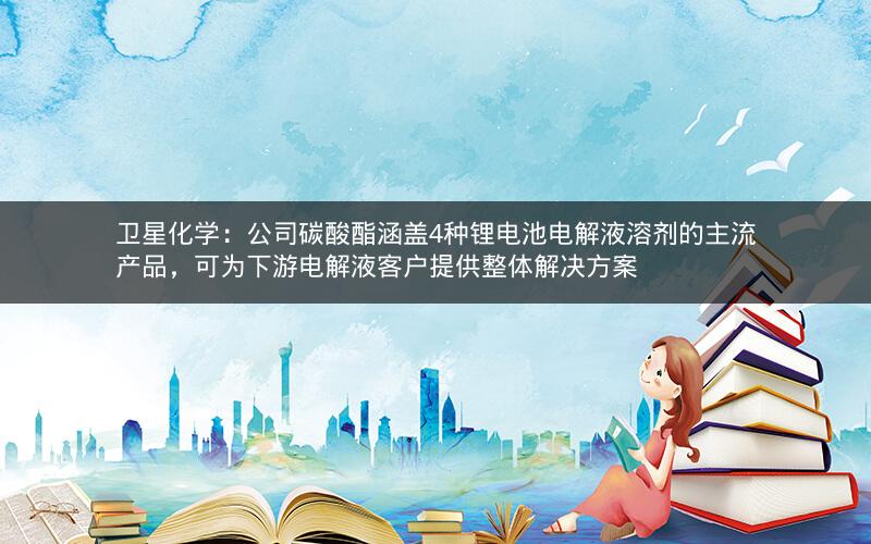 卫星化学：公司碳酸酯涵盖4种锂电池电解液溶剂的主流产品，可为下游电解液客户提供整体解决方案